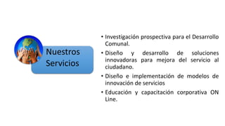 • Investigación prospectiva para el Desarrollo
Comunal.
• Diseño y desarrollo de soluciones
innovadoras para mejora del servicio al
ciudadano.
• Diseño e implementación de modelos de
innovación de servicios
• Educación y capacitación corporativa ON
Line.
 