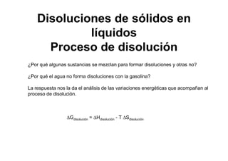 ¿Por qué algunas sustancias se mezclan para formar disoluciones y otras no?
¿Por qué el agua no forma disoluciones con la gasolina?
La respuesta nos la da el análisis de las variaciones energéticas que acompañan al
proceso de disolución.
∆Gdisolución = ∆Hdisolución - T ∆Sdisolución
Disoluciones de sólidos en
líquidos
Proceso de disolución
 