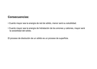 Consecuencias:
• Cuanto mayor sea la energía de red de sólido, menor será su solubilidad.
• Cuanto mayor sea la energía de hidratación de los aniones y cationes, mayor será
la solubilidad del sólido.
El proceso de disolución de un sólido es un proceso de superficie.
 