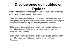 Miscibilidad: representa la capacidad de un líquido para disolverse
en otro y formar una mezcla homogénea.
• Si las interacciones disolvente - disolvente y soluto - soluto son
semejantes, los líquidos son completamente miscibles en cualquier
proporción. Ejemplos: agua y metanol; benceno y hexano.
• Si las interacciones disolvente - disolvente y soluto - soluto son
muy diferentes, los líquidos son completamente inmiscibles.
Ejemplos: agua y aceite.
• Si las interacciones disolvente - disolvente y soluto - soluto no son
muy diferentes, los líquidos son parcialmente miscibles.
Ejemplos.
Disoluciones de líquidos en
líquidos
 