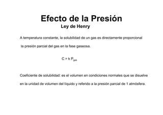 Ley de Henry
A temperatura constante, la solubilidad de un gas es directamente proporcional
la presión parcial del gas en la fase gaseosa.
C = k Pgas
Coeficiente de solubilidad: es el volumen en condiciones normales que se disuelve
en la unidad de volumen del líquido y referido a la presión parcial de 1 atmósfera.
Efecto de la Presión
 