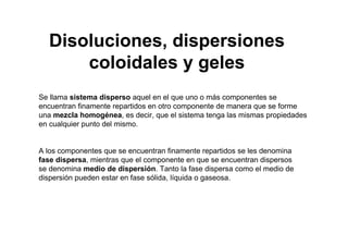 Se llama sistema disperso aquel en el que uno o más componentes se
encuentran finamente repartidos en otro componente de manera que se forme
una mezcla homogénea, es decir, que el sistema tenga las mismas propiedades
en cualquier punto del mismo.
A los componentes que se encuentran finamente repartidos se les denomina
fase dispersa, mientras que el componente en que se encuentran dispersos
se denomina medio de dispersión. Tanto la fase dispersa como el medio de
dispersión pueden estar en fase sólida, líquida o gaseosa.
Disoluciones, dispersiones
coloidales y geles
 