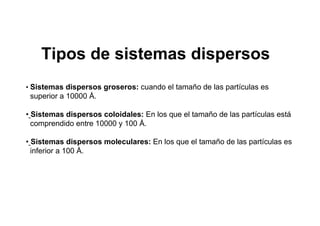 • Sistemas dispersos groseros: cuando el tamaño de las partículas es
superior a 10000 Å.
• Sistemas dispersos coloidales: En los que el tamaño de las partículas está
comprendido entre 10000 y 100 Å.
• Sistemas dispersos moleculares: En los que el tamaño de las partículas es
inferior a 100 Å.
Tipos de sistemas dispersos
 