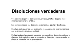Son sistemas dispersos homogéneos, en los que la fase dispersa tiene
dimensiones inferiores a 100 Å.
Los componentes de una disolución se denominan soluto y disolvente.
El soluto es la sustancia que se disuelve y, generalmente, es el componente
que se encuentra en menor cantidad.
El disolvente es la sustancia que actúa como medio de dispersión, determina
el estado de la materia en que se encuentra la disolución y, generalmente, es
el que se encuentra en mayor proporción.
Disoluciones verdaderas
 
