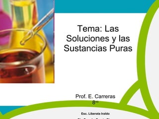 Tema: Las Soluciones y las Sustancias Puras Prof. E. Carreras 8 vo Esc. Liberata Iraldo Río Grande, Puerto Rico 
