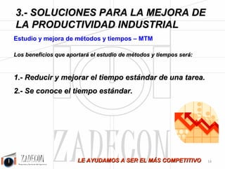 Soluciones para la mejora de la productividad 
industrial 
2. Definición del problema y diagnóstico 
2.3. Hay una buena noticia: 
Un gran potencial de mejora 
La parte buena de todo esto es que, al haber tanto despilfarro, si tenemos capacidad de identificarlo, pasa a 
convertirse en mejora disponible, por tanto, hay un gran potencial de mejora. 
Las industrias que tengan determinación en la puesta en marcha de las mejoras y 
reducción de despilfarros, obtendrán importantes mejoras en la productividad y en sus costes 
y una ventaja competitiva real que será la única garantía de supervivencia. 
En este nuevo escenario de contracción permanente ser más eficientes no es una alternativa, es un 
pilar estratégico en la gestión de las empresas. 
¿Sabías que, dado el diagnóstico descrito, puedes mejorar tu productividad industrial entre un 20 y 
un 50 %? 
¿Quieres saber cómo? Sigue leyendo… 
-10- 
 