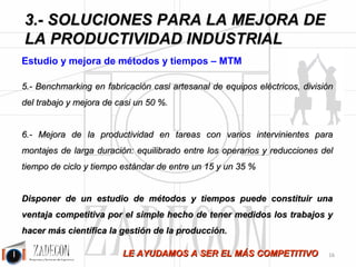 Soluciones para la mejora de la productividad industrial 
3. Soluciones para la mejora de la productividad 
industrial 
Dado el diagnóstico planteado en el capítulo anterior, la solución está en la puesta en marcha y 
coordinación de las siguientes disciplinas: 
•Estudios y mejora de métodos y tiempos – Cronometraje y MTM. 
•SMED – Cambio rápido de máquinas. 
•Lean Manufacturing – Mejora de procesos. 
•Control de la productividad y sistemas de incentivos: KPI’s, Sistema Bedaux y OEE. 
•Equilibrado de la carga y capacidad de trabajo: Elaboración de simuladores. 
•Formación. 
•Implantación de Sistemas y departamentos de Productividad Industrial. 
El objetivo de estas soluciones es: 
•Aumentar la Productividad, y una vez aumentada, 
•Estabilizarla, 
•Y seguir mejorando. 
3.1. Estudio y mejora de métodos y tiempos – MTM 
Objetivo 
Estudiar, analizar y mejorar los métodos y de trabajo de las tareas y medir su tiempo estándar. 
Tareas 
1.Se realiza la toma de datos del método tal cual es y se representa. 
2.Se analiza dicho método, se cuestiona qué se hace y cómo. 
3.Se aplican metodologías de creación de ideas para mejorar el método actual y se hacen y cuantifican 
propuestas de mejora. 
4.Apoyamos a los responsables en la implantación de las mejoras. 
5.Se miden los tiempos de los métodos implantados y actuales. 
Beneficios 
1.Se realiza la toma de datos del método tal cual es y se representa. 
2.Se analiza dicho método, se cuestiona qué se hace y cómo. 
-12- 
Casos de Éxito 
 