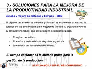 José Agustín 
Cruelles 
1. Reducción de un 50 % del tiempo de montaje en algunas tareas de larga duración (más de 100 
horas) de sectores como el aeronáutico, calderería o armamento. 
2. Creación de sistemas de cálculo de tiempos a partir de parámetros y ecuaciones para la elaboración 
de ofertas, partiendo de diseños, con errores inferiores al 5 %. Mejora de la precisión de los precios 
de venta y de los precios de subcontratación. 
3. Equilibrado de líneas de producción con mejoras de la productividad de más de un 15 %. 
4. Mejora de la saturación de máquinas de gran inversión. 
5. Benchmarking en fabricación casi artesanal de equipos eléctricos, división del trabajo y mejora de 
casi un 50 %. 
6. Mejora de la productividad en tareas con varios intervinientes para montajes de larga 
duración: equilibrado entre los operarios y reducciones del tiempo de ciclo y tiempo estándar de 
entre un 15 y un 35 %. 
Importancia del tiempo estándar (TE) 
Para entender la importancia del tiempo estándar, vamos a cuestionar qué pasaría si una fábrica no 
tuviera medido el trabajo de sus tareas y productos: 
1.¿Se podría saber cuál es el coste de fabricación? 
2.¿Se sabría si el rendimiento de los equipos de trabajo están dentro de lo aceptable? 
3.¿Se sabría en qué medida ha habido desviaciones con respecto al estándar? ¿Se sabrían las causas de las 
desviaciones? 
4.¿Se podría calcular cuántas horas van a ser necesarias para realizar una determinada fabricación? 
5.¿Se podría saber cuántos operarios serían necesarios? 
6.¿Se conocería si una determinada máquina va a ser suficiente para una determinada cantidad 
de producción? 
7.¿Se puede evaluar con precisión si un método es mejor que otro? 
8.¿Se puede evaluar la rentabilidad de la posible adquisición de una máquina? 
9.¿Se pueden calcular los plazos de entrega? 
¡NO! 
Las industrias que no tienen sus tiempos estándar medidos suelen estar totalmente en manos de 
las circunstancias y sus trabajos fuera de control. Sin tiempos estándar no hay posibilidad de 
gestionar la producción: son las circunstancias las que te gobiernan a ti. 
-13- 
 