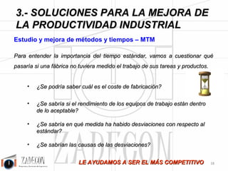 Soluciones para la mejora de la productividad industrial 
3. Soluciones para la mejora de la productividad 
industrial 
ZADECON realiza estudios de métodos y tiempos utilizando la técnica del cronometraje y apreciación 
de actividades (Sistema Bedaux) y MTM y sobre tareas del siguiente tipo: 
•Trabajo libre: tarea de un solo operario. 
•Tareas simultáneas Hombre – Hombre. 
•Tareas simultáneas Hombre – Máquina. 
•Tareas en cadena – equilibrados. 
•Tareas y productos con múltiples parámetros y variantes: Estudios de métodos y tiempos 
parametrizados. 
Se aportan dos extractos muy interesantes del libro de la OIT “Introducción al Estudio del Trabajo”. 
Extracto 1: 
“La medición del trabajo puede originar una reacción en cadena por toda la empresa.” Veamos 
cómo: 
Hay que darse cuenta ante todo de que las averías e interrupciones que se producen en el taller son el resultado 
final de una serie de medidas tomadas o dejadas de tomar por la dirección. 
Examinemos un ejemplo de exceso de inactividad de una máquina costosa, descubierto después de un estudio 
de varios días. Se trata de una instalación de gran producción cuando está funcionando, pero que lleva mucho 
tiempo para aprontar. Gran parte del tiempo inactivo se debe a que cada serie abarca cantidades demasiado 
pequeñas, de modo que se invierte casi tanto tiempo en ajustar la máquina para la operación siguiente como en 
la producción propiamente dicha. La cadena de reacciones provocada por este descubrimiento puede ser como 
sigue: 
•El departamento de estudio del trabajo. 
Comunica que la medición del trabajo revela tiempo inactivo excesivo de la máquina por razón de los pedidos 
pequeños del departamento de planificación, lo cual encarece apreciablemente la fabricación. Sugiere 
que el departamento de planificación prepare planes adecuados y reúna varios pedidos de un mismo producto en 
un pedido grande o fabrique más para existencias. 
•El departamento de planificación. 
Alega que debe ajustarse a las instrucciones del departamento de ventas, que al parecer nunca vende suficientes 
cantidades de un producto como para al parecer nunca vende suficientes cantidades de un producto como para 
poder encargar al taller series razonables ni puede predecir el futuro volumen de ventas como para ampliar las 
existencias. 
•El departamento de ventas. 
Dice que no puede hacer predicciones ni encargar grandes cantidades de ningún producto mientras la 
dirección tenga por norma aceptar todas las variaciones de los modelos que le pidan los clientes; el catálogo está 
adquiriendo proporciones desmesuradas y casi todos los trabajos son ahora “especiales”. 
-14- 
•El director gerente. 
 