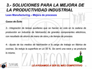 José Agustín 
Cruelles 
3.2. SMED: Cambio rápido de 
máquinas 
Figura 3.18.- Cambio rápido de 
máquinas. 
Objetivo 
Reducir el tiempo de las tareas de cambio de máquina, formatos y utillajes. 
Tareas 
1.Se realiza la toma de datos del método tal cual es y se representa. 
2.Se aplica al método actual la metodología SMED. 
3.Hacer más tareas de cambio a máquina en marcha. 
4.Mejorar los métodos de las tareas a máquina parada. 
5.Mejorar los tiempos de ajuste de la primera pieza. 
6.Elaborar una lista de chequeo y método del cambio de máquinas. 
Beneficios 
1.Fabricación flexible. 
2.Se pueden reducir los lotes de producción: hay menos stock en proceso y se reducen los plazos de 
entrega. 
3.Hay más disponibilidad de horas de máquina en marcha: más facturación. 
-31- 
 