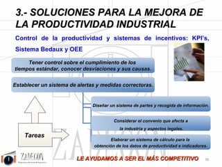 Soluciones para la mejora de la productividad industrial 
3. Soluciones para la mejora de la productividad 
industrial 
3.3. Lean Manufacturing - Mejora de 
procesos 
Figura 3.23.- Análisis de la Cadena de Valor (VSM). 
Objetivo 
•Eliminar del proceso todo aquello que no aporta valor. 
•Mejorar la productividad un 30 %, reducir los inventarios un 80 % y mejorar 
los plazos de entrega un 50 %. 
•Implantar la cultura Lean: utilizando conceptos sencillos, realistas y fáciles de 
entender. 
Tareas 
Con un mapa del proceso actual y la información acerca del mix de 
producción: 
1.Realizar un Análisis de la Cadena de Valor (VSM), viendo el proceso en 
todo su conjunto para tener una mejor visión y proyectar una Cadena de 
Valor Futura. 
2.Se definen los indicadores de la Cadena de Valor Inicial y de la Futura 
3.Se procede a eliminar las tareas de no valor añadido y el nivel de inventario 
tanto en proceso como inicial y final. 
4.Para conseguir lo anterior se utilizan criterios de mejora del diseño de 
procesos y herramientas Lean: 
a. Mejora Continua: Kaizen. 
b. SMED. 
c. Nivelación entre estaciones. 
d. Células flexibles. 
e. 5 S´s. 
f. Cambiar Push por el Pull. -34- 
 