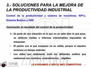 Soluciones para la mejora de la productividad industrial 
3. Soluciones para la mejora de la productividad 
industrial 
De un total de once operarios trabajando para el deshuese de Jamón York, sólo cinco hacían tareas de 
valor añadido, el resto de los operarios hacían tareas que no deberían existir, por tanto el Cd II era de 11/5 
= 2,2. Lo anterior significa que tenemos que invertir 2,2 horas/hombre por cada hora/hombre de valor 
añadido. 
Propuesta: 
El siguiente gráfico se muestra la situación propuesta, se puede apreciar claramente como se ha mejorado la 
carga de trabajo y la distribución de la planta: 
Figura 3.27. Situación propuesta en sala de despiece. 
Como se puede observar, no sólo se ha colocado la línea de Deshuese de 
Jamón York en la Sala de Despiece, sino que también: 
-40- 
 