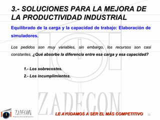 Soluciones para la mejora de la productividad industrial 
3. Soluciones para la mejora de la productividad 
industrial 
Esta empresa se dedica a los transformados metálicos, donde las tareas tienen un alto componente de 
tiempo máquina y de tiempos de cambio de máquina. Hace un tiempo, mucho tiempo ya, los lotes de 
fabricación eran grandes, de muchas unidades. Hoy todo eso ha cambiado, los lotes son mucho más 
pequeños y la fabricación se ha obligado a ser mucho más flexible. En este escenario, no cabe duda que los 
tiempos de cambio de máquina y útiles ganan peso sobre los de operación. 
Hablando del sistema de incentivos, esta empresa tenía implantado un sistema tradicional tipo Bedaux. 
Todo parecía correcto y formalmente lo era. No obstante afloró un paradójico problema, por un lado los 
operarios obtenían el máximo de prima por productividad según el sistema de incentivos y por el otro la 
empresa registraba datos malísimos de productividad disparándose y creciendo sus costes de mano de obra 
de manera imparable. ¿Cómo puede pasar algo así? 
Muy sencillo y muy grave a la vez: 
1.Los tiempos de cambio de máquina no estaban medidos, por lo tanto eran un saco sin fondo en el que 
cargar horas a no control para que saliera el número de productividad en las tarea que sí que estaban a 
control. Los operarios decidían cuanto tiempo había que imputar al cambio de máquinas para que les 
saliera la productividad óptima. De hecho, gran parte de su tiempo lo dedicaban a operaciones 
matemáticas para cuadrar las cuentas…era curioso ver tantas calculadoras. 
2.El tiempo a no control no se pagaba como actividad normal, sino que se pagaba a la productividad que 
saliera en las horas a control, con lo cual y paradójicamente, cuanto más tiempo fichaban a no 
control más fácil era obtener la productividad y más cobraban a fin de mes. Es decir, el sistema fomentaba 
que se realizasen horas a no control. 
3.Los encargados cobraban la media de productividad que obtuviese la sección. 
Propuestas: 
¿Cuáles podían ser las soluciones para semejante desaguisado? 
1.Medir los tiempos de cambio de máquina e incluirlos en el cálculo de la productividad como si fuesen 
una tarea más que de hecho lo son. 
2.Las horas a no control se deben pagar como horas normales no como incentivadas, lo primero porque 
no tiene sentido ya que no ha habido una productividad demostrable, lo segundo porque si incentivas 
algo, ese algo se produce y no creo que nos interesen las horas a no control (porque horas a no control que 
parece un término muy técnico significa lo mismo que horas a descontrol). 
3.Un encargado no puede cobrar por la productividad individual de sus subordinados, ya que la prima 
de productividad se debe al empeño de la persona que desarrolla un trabajo, no de quien lo gestiona. 
Nosotros proponemos que el encargado cobre en función de su gestión. ¿Cómo podemos evaluarla? Desde 
luego que mediante la productividad de los individuos no, eso es mérito de estos y no del encargado, 
además, bajo ese escenario, ¿Quién le pone el cascabel al gato? Es decir, ¿Quién dice que una 
hora a no control lo es o no? Desde luego con el sistema de esta empresa el encargado estará 
interesado en llegar a la productividad por tanto, firmará los partes de no control que sean necesarios, la 
manipulación está servida. Nosotros proponemos que el encargado esté incentivado por el cumplimiento 
de un objetivo de horas a no control de tal manera que haya un máximo de horas del que no se pueda 
pasar. Si no se llega cobras y si se llega no cobras incentivo. 
-48- 
 