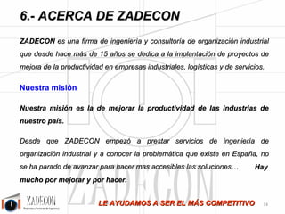 Soluciones para la mejora de la productividad 
industrial 
6.Acerca de ZADECON 
6.1. Nuestra propuesta de 
valor 
6.2. ¿Por qué ZADECON?. 
ZADECON es una firma de ingeniería y consultoría de organización industrial que, desde el año 1.998, se 
dedica a la implantación de proyectos de mejora de la productividad en empresas industriales, logísticas y 
de servicios. 
PORQUE ADOPTAMOS ESTOS COMPROMISOS: 
•Hacer un trabajo con un alto componente técnico según el alcance definido y con resultados claros de 
entender para el cliente. 
•Generar todas las propuestas de mejora que, con el desarrollo del trabajo se nos ocurran y transmitírselas 
al cliente. 
•Generar propuestas que mejoren la ergonomía y las condiciones laborales. 
•Sugerir y facilitar formación al cliente en aquellos puntos en los que se considere importante para el éxito 
de este proyecto así como para su desarrollo personal en el ámbito de la organización industrial. 
•Compartir conocimientos con el cliente. 
•Darle al cliente toda la transparencia acerca de lo que se haga en este proyecto: darle toda la seguridad. 
•El trabajo quedará a satisfacción del cliente. 
•Le pedimos al cliente, a su vez, los siguientes compromisos: 
• Designar a un responsable para la asimilación del proyecto. 
• Formarse en lo que se le recomiende para el éxito del proyecto. 
• Estar implicado en el cambio y la mejora. 
PORQUE SOLEMOS APORTAR MEJORAS SUPERIORES AL 25 %. 
-70- 
 
