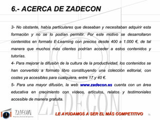 Soluciones para la mejora de la productividad 
industrial 
6.Acerca de ZADECON 
PORQUE SOMOS CERCANOS Y RESPONDEREMOS A TODAS SUS DUDAS SIN 
COMPROMISO: 
José Agustín Cruelles Ruiz (0034) 902 010 761 
http://www.linkedin.com/in/joseagustincruellesruiz http://www.facebook.com/Zadecon 
tecnico@zadecon.com 
www.zadecon.es 
NUESTRAS SEDES: 
Oficinas de ZADECON en Barakaldo 
(Vizcaya) 
Oficinas de ZADECON en Torrijos 
(Toledo) 
-72- 
 