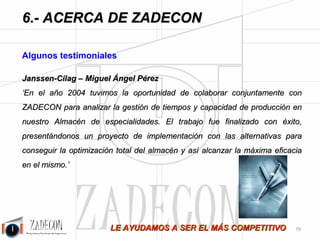 José Agustín 
Cruelles 
6.4. Nuestros Clientes 
Nuestra principal referencia es la satisfacción de los clientes con los que colaboramos para hacer 
más productivas y rentables sus industrias. ZADECON, desde el año 1998, ha intervenido en más de 25 
sectores productivos de los que cabe destacar: 
• Armamento. 
• Madera y Mueble. 
• Calzado. 
• Metal. 
• Materiales construcción. 
• Equipos eléctricos. 
• Siderurgia. 
• Grandes y medianas superficies 
comerciales. 
• Otros. 
-75- 
 