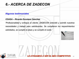 Soluciones para la mejora de la productividad 
industrial 
6.Acerca de ZADECON 
-76- 
A 
-Actua2 Consultores 
-Adecco Training 
-Aernnova Andalucía 
-Air Liquide España, S.A. 
-AMC España 
-Amcor Pet Packging Iberia, S.A. 
-Apmib. 
-Armacentro, S.A. 
-Asma-Yet, S.L. 
-Auxiliar Conservera, S.A. 
-Avecox, S.L. 
B 
-Beaumont Venture Corporation, S.L. 
-Bezares, S.A. 
-Bombas Ercole Marelli, S.R.L. 
-Buhler, S.A. 
C 
-Calzados Pasodoble, S.L. 
-Cambronero Ind. Metalicas, S.A. 
-Campofrio Alimentación, S.A. 
-Cárnicas Guadalentín, S.A. 
-Cárnicas Siete Hermanos, S.A. 
-Casbar Tecnología Industrial S.L. 
-Cat Manipulaciones Palencia, S.L. 
-Cat Manipulaciones Valladolid, S.L. 
-Catelsa Cáceres, S.A. 
-Catfa Formación Y Empleo 
-Cauchos Ruiz Alejos, S.A. 
-CEL (Centro Español Logístico) 
-Cesvimap 
-CGT Sindicato Metal, Minería y Energía 
-Coasa 
-Compañía Europea De Cospeles, S.A. 
-Confecciones Frybe, S.L. 
-Comercial Arqué 
-Compofactory 
-Composites Avanzados 
-Consejería De Educación, Junta De Castilla Y León 
-Cooper-Standard Automotive España 
D 
-Desingsoc, S.L.L. 
-Deutz Diter, S.A. 
-Din-A3 Producciones, S.L. 
 