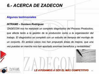 José Agustín 
Cruelles 
6.5.Algunos testimoniales 
Janssen-Cilag 
Miguel Ángel Pérez 
'En el año 2004 tuvimos la oportunidad de colaborar conjuntamente con “ZADECON” para analizar la 
gestión de tiempos y capacidad de producción en nuestro Almacén de especialidades. El trabajo fue finalizado 
con éxito, presentándonos un proyecto de implementación con las alternativas para conseguir la optimización 
total del almacén y así alcanzar la máxima eficacia en el mismo.' 
COASA 
Ricardo Escolano Sánchez 
'Profesionalidad y enfoque al cliente. ZADECON entendió y asimiló nuestras necesidades y trabajó 
para satisfacerlas. Se cumplieron los requerimientos solicitados, se cumplió el plazo y se cumplió el coste.' 
Internacional de Composites, S.A. 
Roberto Rodríguez de la Rosa 
'En ICSA, llevamos trabajando con ZADECON desde el año 2006, el trabajo que realiza su personal técnico 
es muy eficiente, además están soportados por buenos medios técnicos y documentales. A nosotros nos han 
aportado un gran apoyo a la hora de implantar “Lean Manufacturing” y una importante mejora de 
productividad en nuestra planta.' 
Trelleborg Pipe Seals 
Armando Bolado 
'En el año 2007 recibimos en TRELLEBORG SANTANDER una formación de métodos de trabajo y control 
de tiempos que nos ha permitido la mejora, de una manera rápida y eficiente, de la productividad en varios 
puestos de trabajo así como un mejor control interno de los tiempos de las distintas gamas de producción. 
Podemos decir que esta formación fue un gran acierto. ' 
INTRAME 
Gustavo Rodríguez 
'ZADECON nos ha realizado un completo diagnóstico del Proceso Productivo, que afecta tanto a la gestión de 
la producción como a la organización del trabajo. El diagnóstico se completó con un estudio de tiempos del 
montaje de un conjunto. En ambos casos nos han propuesto áreas de mejora, que una vez puestas en marcha 
nos han aportado enormes beneficios y rentabilidad.' 
Cauchos Ruiz-Alejos, S.A. 
Ismael Ruiz-Alejos 
'ZADECON nos ha aportado una visión objetiva sobra la Productividad. Imprescindible para mantener el 
tipo con los costes. Además han dejado una imagen en la empresa de seriedad y profesionalidad.' 
-81- 
 