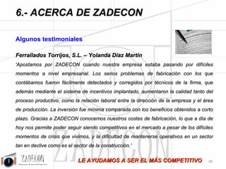 Soluciones para la mejora de la productividad 
industrial 
6.Acerca de ZADECON 
claro en las explicaciones y muy predispuesto a colaborar en cualquier duda que nos pudiese surgir en un futuro. 
Es un curso que personalmente volvería a hacer y que recomendaría y que me gustaría ampliar con la segunda 
parte de productividad e implantación de sistemas de incentivos. 
Alumno del curso Técnico Superior 
J Vera 
'Me está siendo de gran ayuda el curso de técnico superior en productividad industrial que estoy realizando on-line. 
Sin duda está repleto de contenidos teóricos y prácticos, expresados de forma clara y sencilla, que sin querer 
a mí, me incitan a aplicarlos a las tareas que desempeño habitualmente en mi trabajo y que de hecho están 
aportando mejoras en la empresa donde trabajo. Además la atención que recibo por parte de ZADECON es 
rápida, cordial y concisa. Estoy totalmente satisfecho de estar realizándolo.' 
Textil Lonia 
Oscar Castejón Ferrer 
'Después de 12 años en industria, trabajando en el área de producción, el curso me ha aportado una visión más 
amplia de lo que significa la gestión de la productividad. El curso ha ayudado a complementar los cuadros de 
mando que utilizamos diariamente. El temario es muy práctico y de fácil comprensión, con una comunicación 
muy abierta y rápida con los profesionales de ZADECON. Recomiendo la experiencia.' 
Alumno del curso de Técnico Superior 
J Benito 
'Ejerzo de responsable de producción desde hace poco tiempo y a pesar de tener varios cursos en mi haber, estaba 
un poco verde y pensaba que el mundo se me venía encima. La formación recibida con los contenidos de 
ZADECON me ha ayudado a entender de verdad conceptos tan importantes como por ejemplo un “cuello de 
botella”, que ya conocía, de libros cómo LA META, pero en los que estaba un poco perdido. No puedo estar más 
que agradecido.' 
Stanley Security Solutions Spain 
Marcelino Lage 
'He seguido en los últimos meses el curso “Técnico superior en productividad y control industrial”. El 
curso es exigente con una visión muy práctica y orientada a negocio que proporciona herramientas muy útiles 
para mejorar los procesos y la productividad de tu negocio, especialmente en entornos de producción, pero 
perfectamente extrapolable a otros entornos con menos cultura en estos temas como es el sector servicios y las tareas 
administrativas. Mi agradecimiento a ZADECON por cómo han estructurado el curso, y especialmente por la 
metodología seguida y el seguimiento y ayuda que me han prestado para terminar con éxito el mismo.' 
Xantelmar - Martiko Ahumados 
Iñaki Iriarte 
'El curso de técnico superior está muy bien trabajado, es muy entretenido, los temas están perfectamente 
explicados y son muy llevaderos. Para gente como yo, que tenemos muy poco tiempo la ayuda que recibimos 
facilita mucho su realización. También me ha servido para darme cuenta de que hacemos muchas cosas por 
inercia, tengo un buen equipo, con mucha voluntad, trabajadores extraordinarios, muy productivos y no lo 
hacemos mal. Pero estamos 
-84- 
 