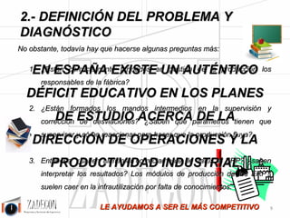 José Agustín 
Cruelles 
1. Diagnóstico de la situación de la industria 
Desde Taylor a las técnicas más modernas como las de Toyota, ha habido muchos avances en la gestión 
de la producción. No obstante, y dada nuestra experiencia, actualmente más del 80 % de las industrias no 
aplican ni lo más básico, generándose unas improductividades enormes que están arrastrando a toda la 
cadena de suministro a una pérdida de competitividad global. 
En ZADECON creemos que la situación es más que fácil de resolver, se trata de orientar las gestiones y 
la cultura hacia la productividad. En España, la mayoría de las fábricas están dirigidas por Ejecutivos y 
Comerciales, dejándose siempre de lado a los técnicos para hacer el trabajo difícil sin dejarles influir en la 
estrategia de la empresa. Esto provoca que el nivel medio de gestión en nuestras fábricas resulte, como 
mucho, mediocre. 
Habitualmente las empresas industriales (fabricantes) y logísticas tienen unos costes de manufactura que 
son superiores a los necesarios para producir una determinada unidad. Por otra parte, los industriales 
sirven fuera de plazo con demasiada frecuencia. Muchas veces esto ocurre, incluso, teniendo 
sobredimensionadas las capacidades productivas (mano de obra y maquinaria). A continuación se da un 
diagnóstico del estado de una fábrica que fácilmente se podría atribuir al 80 % de las industrias. 
DIAGNÓSTICO: 
• No se tienen correctamente medidas las tareas en tiempo (horas-hombre y hora- máquina) y 
los trabajos en línea están desequilibrados. 
• Los tiempos de cambio de máquina son excesivos y las horas de máquina parada, por tanto, se 
disparan. 
• El control de la productividad no se hace, por tanto, no se garantiza el tiempo de ejecución de los 
trabajos. 
• Los cuellos de botella no se detectan a tiempo, lo cual provoca retrasos y tiempos muertos en las 
tareas que van a continuación. 
• No se tiene dimensionada la cantidad de recursos necesaria y se producen despilfarros por excesos de 
mano de obra contratada y horas extras o bien no se llega a la producción por tener menos recursos 
de los que se precisan. 
• De hecho, lo normal es que se retiren recursos donde son necesarios y se asignen donde ya están 
ociosos. 
• No existe un preciso y puntual aprovisionamiento de materiales, tanto de materia prima como de 
semielaborados y provoca paradas por falta de trabajo en algunos puestos. 
• No se hace una planificación científica del trabajo a realizar, y provoca retrasos en los plazos o bien 
la finalización prematura de una determinada cantidad de trabajo antes de tener preparada otra 
remesa. 
• Falta de definición de las calidades especificadas. 
• Lotes de fabricación excesivos y roturas de stock. 
• En ocasiones, Jefes de Producción y Mandos Intermedios, tienen carencias formativas en este ámbito 
y falta de cultura de la productividad. 
-5- 
 