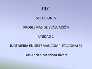 PLC
             SOLUCIONES

      PROBLEMAS DE EVALUACIÓN

               UNIDAD 1

INGENIERÍA EN SISTEMAS COMPUTACIONALES

       Luis Adrian Mendoza Rivera
 