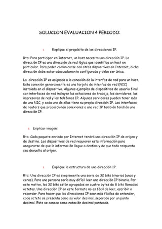 SOLUCION EVALUACION 4 PERIODO:


              1.    Explique el propósito de las direcciones IP.

Rta: Para participar en Internet, un host necesita una dirección IP. La
dirección IP es una dirección de red lógica que identifica un host en
particular. Para poder comunicarse con otros dispositivos en Internet, dicha
dirección debe estar adecuadamente configurada y debe ser única.

La dirección IP es asignada a la conexión de la interfaz de red para un host.
Esta conexión generalmente es una tarjeta de interfaz de red (NIC)
instalada en el dispositivo. Algunos ejemplos de dispositivos de usuario final
con interfaces de red incluyen las estaciones de trabajo, los servidores, las
impresoras de red y los teléfonos IP. Algunos servidores pueden tener más
de una NIC, y cada uno de ellas tiene su propia dirección IP. Las interfaces
de routers que proporcionan conexiones a una red IP también tendrán una
dirección IP.




   2.   Explicar imagen:

Rta: Cada paquete enviado por Internet tendrá una dirección IP de origen y
de destino. Los dispositivos de red requieren esta información para
asegurarse de que la información llegue a destino y de que toda respuesta
sea devuelta al origen.




              3.    Explique la estructura de una dirección IP.

Rta: Una dirección IP es simplemente una serie de 32 bits binarios (unos y
ceros). Para una persona sería muy difícil leer una dirección IP binaria. Por
este motivo, los 32 bits están agrupados en cuatro bytes de 8 bits llamados
octetos. Una dirección IP en este formato no es fácil de leer, escribir o
recordar. Para hacer que las direcciones IP sean más fáciles de entender,
cada octeto se presenta como su valor decimal, separado por un punto
decimal. Esto se conoce como notación decimal punteada.
 