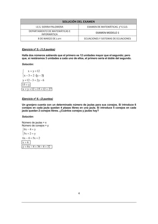 SOLUCIÓN DEL EXAMEN 
               I.E.S. SIERRA PALOMERA                  EXAMEN DE MATEMÁTICAS. 3º E.S.O. 
      DEPARTAMENTO DE MATEMÁTICAS E 
                                                              EXAMEN MODELO 1 
              INFORMÁTICA 
                8 DE MARZO DE 2.011                  ECUACIONES Y SISTEMAS DE ECUACIONES 
 

Ejercicio nº 5.- (1,5 puntos)

Halla dos números sabiendo que el primero es 12 unidades mayor que el segundo; pero
que, si restáramos 3 unidades a cada uno de ellos, el primero sería el doble del segundo.

Solución:

⎧ x = y + 12
⎨
⎩x − 3 = 2 ⋅ ( y − 3)
y + 12 − 3 = 2 y − 6
15 = y
x = y + 12 = 15 + 12 = 27


Ejercicio nº 6.- (2 puntos)

Un granjero cuenta con un determinado número de jaulas para sus conejos. Si introduce 6
conejos en cada jaula quedan 4 plazas libres en una jaula. Si introduce 5 conejos en cada
jaula quedan 2 conejos libres. ¿Cuántos conejos y jaulas hay?

Solución:

Número de jaulas = x
Número de conejos = y
⎧6 x − 4 = y
⎨
⎩5x + 2 = y
6 x − 4 = 5x + 2
x=6
y = 6 x − 4 = 36 − 4 = 32




                                                4 

 
 