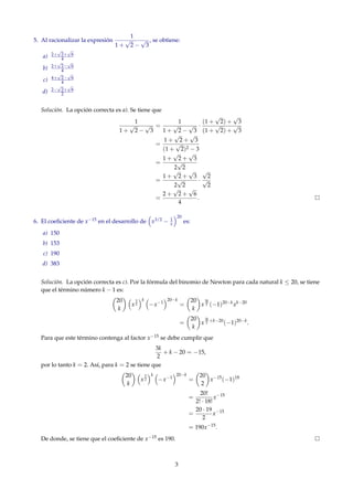 5. Al racionalizar la expresión
1
1 +
√
2 −
√
3
, se obtiene:
a) 2+
√
2+
√
6
4
b) 2+
√
2−
√
6
4
c) 4+
√
2−
√
6
4
d) 2−
√
2+
√
6
2
Solución. La opción correcta es a). Se tiene que
1
1 +
√
2 −
√
3
=
1
1 +
√
2 −
√
3
·
(1 +
√
2) +
√
3
(1 +
√
2) +
√
3
=
1 +
√
2 +
√
3
(1 +
√
2)2 − 3
=
1 +
√
2 +
√
3
2
√
2
=
1 +
√
2 +
√
3
2
√
2
·
√
2
√
2
=
2 +
√
2 +
√
6
4
.
6. El coeﬁciente de x−15 en el desarrollo de x3/2 − 1
x
20
es:
a) 150
b) 153
c) 190
d) 383
Solución. La opción correcta es c). Por la fórmula del binomio de Newton para cada natural k ≤ 20, se tiene
que el término número k − 1 es:
20
k
x
3
2
k
−x−1
20−k
=
20
k
x
3k
2 (−1)20−k
xk−20
=
20
k
x
3k
2 +k−20
(−1)20−k
.
Para que este término contenga al factor x−15 se debe cumplir que
3k
2
+ k − 20 = −15,
por lo tanto k = 2. Así, para k = 2 se tiene que
20
k
x
3
2
k
−x−1
20−k
=
20
2
x−15
(−1)18
=
20!
2! · 18!
x−15
=
20 · 19
2
x−15
= 190x−15
.
De donde, se tiene que el coeﬁciente de x−15 es 190.
3
 