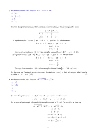 7. El conjunto solución de la ecuación 3x + |1 − x| = −3 es:
a) {−2}
b) {−1
2 , −2}
c) ∅
d) {2}
Solución. La opción correcta es a). Para eliminar el valor absoluto, se tienen los siguientes casos:
x (−∞, 1] (1, +∞)
1 − x + −
Casos i) ii)
i) Suponemos que x ∈ (−∞, 1]. Así, |1 − x| = 1 − x, pues 1 − x ≥ 0. Por lo tanto
3x + |1 − x| = −3 ⇐⇒ 3x + (1 − x) = −3
⇐⇒ 2x = −4
⇐⇒ x = −2.
Entonces, el conjunto de x ∈ (−∞, 1] que cumplen la ecuación es {−2} ∩ (−∞, 1] = {−2}.
ii) Suponemos que x ∈ (1, +∞). Así, |1 − x| = −(1 − x), pues 1 − x < 0. Por lo tanto,
3x + |1 − x| = −3 ⇐⇒ 3x − (1 − x) = −3
⇐⇒ 4x = −2
⇐⇒ x = −
1
2
.
Entonces, el conjunto de x ∈ (1, +∞) que cumplen la ecuación es −1
2 ∩ (1, +∞) = ∅.
Por lo tanto, por Tricotomía, se tiene que se da el caso i) o el caso ii), es decir, el conjunto solución de la
ecuación es {−2} ∪ ∅ = {−2}.
8. El conjunto solución de la ecuación x +
√
x + 8 = 2
√
x es:
a) {−8
9 , 1}
b) {−8
9 }
c) {1}
d) {9
8 }
Solución. La opción correcta es c). Se tiene que las restricciones para la ecuación son
x ≥ 0, x + 8 ≥ 0 y x +
√
x + 8 ≥ 0.
Por lo tanto, el conjunto de valores admisibles de la ecuación es [0, +∞). Por otro lado, se tiene que
x +
√
x + 8 = 2
√
x =⇒ x +
√
x + 8 = 4x
⇐⇒
√
x + 8 = 3x
=⇒ x + 8 = 9x2
⇐⇒ 9x2
− x − 8 = 0
⇐⇒ (9x + 8) (x − 1) = 0
⇐⇒ x = −
8
9
∨ x = 1.
4
 