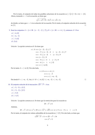 Por lo tanto, el conjunto de todas las posibles soluciones de la ecuación es −8
9 , 1 ∩ [0, +∞) = {1}.
Ahora, tomando x = 1 en la ecuación, se tiene que
1 +
√
1 + 8 = 2
√
1 ⇐⇒
√
4 = 2,
de donde, se tiene que x = 1 sí es solución de la ecuación. Por lo tanto, el conjunto solución de la ecuación
es {1}.
9. Sean los conjuntos A = {x ∈ R : ||x − 3| − 2| ≤ 7} y B = {x ∈ R : x + 4 ≤ 1}, entonces A ∩ B es:
a) [−6, 12]
b) [−6, −3]
c) [−3, 12]
d) (3, 6)
Solución. La opción correcta es b). Se tiene que
x ∈ A ⇐⇒ ||x − 3| − 2| ≤ 7
⇐⇒ −7 ≤ |x − 3| − 2 ∧ |x − 3| − 2 ≤ 7
⇐⇒ −5 ≤ |x − 3| ∧ |x − 3| ≤ 9
⇐⇒ |x − 3| ≤ 9
⇐⇒ −9 ≤ x − 3 ∧ x − 3 ≤ 9
⇐⇒ −6 ≤ x ∧ x ≤ 12
⇐⇒ x ∈ [−6, 12].
Por lo tanto A = [−6, 12]. Por otro lado,
x ∈ B ⇐⇒ x + 4 ≤ 1
⇐⇒ x ≤ −3
⇐⇒ x ∈ (−∞, −3].
De donde B = (−∞, −3]. Así, A ∩ B = [−6, 12] ∩ (−∞, −3] = [−6, −3].
10. El conjunto solución de la inecuación
√
25 − x2 < 4 es:
a) [−5, −3) ∪ (3, 5]
b) (−5, −3] ∪ [3, 5)
c) [−5, 5]
d) (−3, 3)
Solución. La opción correcta es a). Se tiene que la restricción para la ecuación es
25 − x2
≥ 0.
Además,
25 − x2
≥ 0 ⇐⇒ x2
≤ 25 ⇐⇒
√
x2 ≤
√
25 ⇐⇒ |x| ≤ 5 ⇐⇒ −5 ≤ x ∧ x ≤ 5.
Por lo tanto, el conjunto de valores admisibles de la ecuación es [−5, 5]. Por otro lado, se tiene que
25 − x2 < 4 =⇒ 25 − x2
< 16
⇐⇒ x2
> 9
5
 