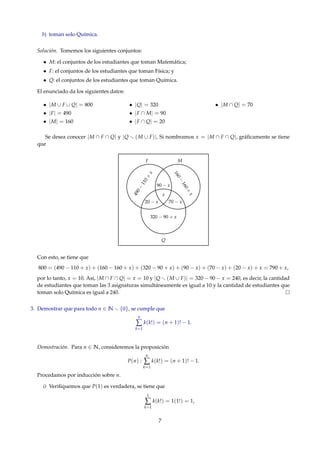 b) toman solo Química.
Solución. Tomemos los siguientes conjuntos:
• M: el conjuntos de los estudiantes que toman Matemática;
• F: el conjuntos de los estudiantes que toman Física; y
• Q: el conjuntos de los estudiantes que toman Química.
El enunciado da los siguientes datos:
• |M ∪ F ∪ Q| = 800
• |F| = 490
• |M| = 160
• |Q| = 320
• |F ∩ M| = 90
• |F ∩ Q| = 20
• |M ∩ Q| = 70
Se desea conocer |M ∩ F ∩ Q| y |Q (M ∪ F)|. Si nombramos x = |M ∩ F ∩ Q|, gráﬁcamente se tiene
que
x
90 − x
70 − x20 − x
F M
Q
490−
110+
x
160−
160+
x
320 − 90 + x
Con esto, se tiene que
800 = (490 − 110 + x) + (160 − 160 + x) + (320 − 90 + x) + (90 − x) + (70 − x) + (20 − x) + x = 790 + x,
por lo tanto, x = 10. Así, |M ∩ F ∩ Q| = x = 10 y |Q (M ∪ F)| = 320 − 90 − x = 240, es decir, la cantidad
de estudiantes que toman las 3 asignaturas simultáneamente es igual a 10 y la cantidad de estudiantes que
toman solo Química es igual a 240.
3. Demostrar que para todo n ∈ N {0}, se cumple que
n
∑
k=1
k(k!) = (n + 1)! − 1.
Demostración. Para n ∈ N, consideremos la proposición
P(n) :
n
∑
k=1
k(k!) = (n + 1)! − 1.
Procedamos por inducción sobre n.
i) Veriﬁquemos que P(1) es verdadera, se tiene que
1
∑
k=1
k(k!) = 1(1!) = 1,
7
 