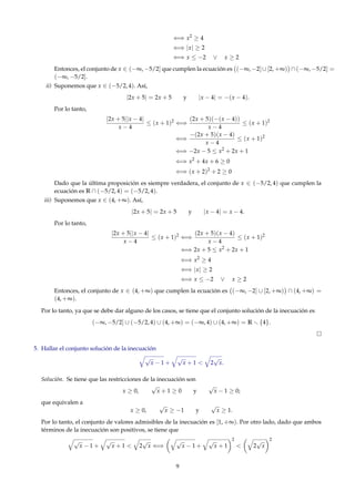 ⇐⇒ x2
≥ 4
⇐⇒ |x| ≥ 2
⇐⇒ x ≤ −2 ∨ x ≥ 2
Entonces, el conjunto de x ∈ (−∞, −5/2] que cumplen la ecuación es (−∞, −2] ∪ [2, +∞) ∩ (−∞, −5/2] =
(−∞, −5/2].
ii) Suponemos que x ∈ (−5/2, 4). Así,
|2x + 5| = 2x + 5 y |x − 4| = −(x − 4).
Por lo tanto,
|2x + 5||x − 4|
x − 4
≤ (x + 1)2
⇐⇒
(2x + 5)(−(x − 4))
x − 4
≤ (x + 1)2
⇐⇒
−(2x + 5)(x − 4)
x − 4
≤ (x + 1)2
⇐⇒ −2x − 5 ≤ x2
+ 2x + 1
⇐⇒ x2
+ 4x + 6 ≥ 0
⇐⇒ (x + 2)2
+ 2 ≥ 0
Dado que la última proposición es siempre verdadera, el conjunto de x ∈ (−5/2, 4) que cumplen la
ecuación es R ∩ (−5/2, 4) = (−5/2, 4).
iii) Suponemos que x ∈ (4, +∞). Así,
|2x + 5| = 2x + 5 y |x − 4| = x − 4.
Por lo tanto,
|2x + 5||x − 4|
x − 4
≤ (x + 1)2
⇐⇒
(2x + 5)(x − 4)
x − 4
≤ (x + 1)2
⇐⇒ 2x + 5 ≤ x2
+ 2x + 1
⇐⇒ x2
≥ 4
⇐⇒ |x| ≥ 2
⇐⇒ x ≤ −2 ∨ x ≥ 2
Entonces, el conjunto de x ∈ (4, +∞) que cumplen la ecuación es (−∞, −2] ∪ [2, +∞) ∩ (4, +∞) =
(4, +∞).
Por lo tanto, ya que se debe dar alguno de los casos, se tiene que el conjunto solución de la inecuación es
(−∞, −5/2] ∪ (−5/2, 4) ∪ (4, +∞) = (−∞, 4) ∪ (4, +∞) = R {4}.
5. Hallar el conjunto solución de la inecuación
√
x − 1 +
√
x + 1 < 2
√
x.
Solución. Se tiene que las restricciones de la inecuación son
x ≥ 0,
√
x + 1 ≥ 0 y
√
x − 1 ≥ 0;
que equivalen a
x ≥ 0,
√
x ≥ −1 y
√
x ≥ 1.
Por lo tanto, el conjunto de valores admisibles de la inecuación es [1, +∞). Por otro lado, dado que ambos
términos de la inecuación son positivos, se tiene que
√
x − 1 +
√
x + 1 < 2
√
x ⇐⇒
√
x − 1 +
√
x + 1
2
< 2
√
x
2
9
 