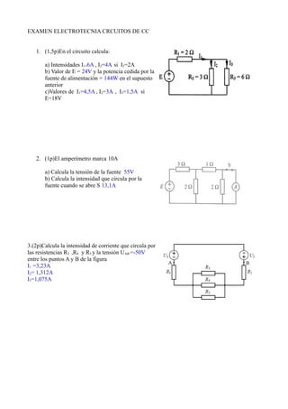 EXAMEN ELECTROTECNIA CRCUITOS DE CC
1. (1,5p)En el circuito calcula:
a) Intensidades I1=6A , I2=4A si I3=2A
b) Valor de E = 24V y la potencia cedida por la
fuente de alimentación = 144W en el supuesto
anterior
c)Valores de I1=4,5A , I2=3A , I3=1,5A si
E=18V
2. (1p)El amperímetro marca 10A
a) Calcula la tensión de la fuente 55V
b) Calcula la intensidad que circula por la
fuente cuando se abre S 13,1A
3.(2p)Calcula la intensidad de corriente que circula por
las resistencias R3 ,R4 y R5 y la tensión UAB =-50V
entre los puntos A y B de la figura
I1 =3,23A
I2= 1,312A
I3=1,075A
 