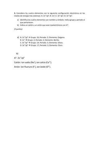 3. Considera los cuatro elementos con la siguiente configuración electrónica en los
niveles de energía más extensos: A: 2s2 2p4; B: 2s2; C: 3s2 3p2; D: 3s2 3p5.
a) Identifica los cuatro elementos con nombre y símbolo. Indica grupo y periodo al
que pertenecen.
b) Indica un catión y un anión que sean isoelectrónicos con A2-.
(2 puntos)
a) A: 2s2 2p4  Grupo: 16; Periodo: 2; Elemento: Oxígeno.
B: 2s2  Grupo: 2; Periodo: 2; Elemento: Berilio.
C: 3s2 3p2  Grupo: 14; Periodo: 3; Elemento: Silicio.
D: 3s2 3p5  Grupo: 17; Periodo: 3; Elemento: Cloro.
b)
A2-
: 2s2
2p6
Catión: Ion sodio (Na+
), ion calcio (Ca2+
).
Anión: Ion fluoruro (F-
), ion óxido (O2-
).
 