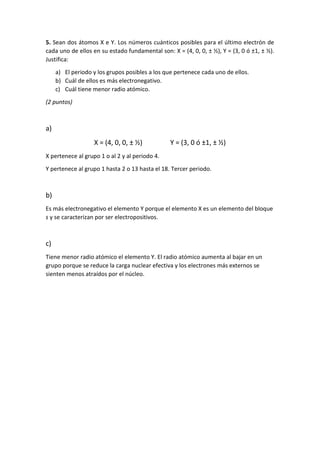5. Sean dos átomos X e Y. Los números cuánticos posibles para el último electrón de
cada uno de ellos en su estado fundamental son: X = (4, 0, 0, ± ½), Y = (3, 0 ó ±1, ± ½).
Justifica:
a) El periodo y los grupos posibles a los que pertenece cada uno de ellos.
b) Cuál de ellos es más electronegativo.
c) Cuál tiene menor radio atómico.
(2 puntos)
a)
X = (4, 0, 0, ± ½) Y = (3, 0 ó ±1, ± ½)
X pertenece al grupo 1 o al 2 y al periodo 4.
Y pertenece al grupo 1 hasta 2 o 13 hasta el 18. Tercer periodo.
b)
Es más electronegativo el elemento Y porque el elemento X es un elemento del bloque
s y se caracterizan por ser electropositivos.
c)
Tiene menor radio atómico el elemento Y. El radio atómico aumenta al bajar en un
grupo porque se reduce la carga nuclear efectiva y los electrones más externos se
sienten menos atraídos por el núcleo.
 
