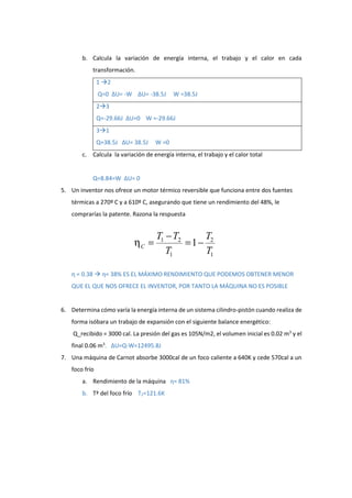 b. Calcula la variación de energía interna, el trabajo y el calor en cada
transformación.
1 2
Q=0 ΔU= -W ΔU= -38.5J W =38.5J
23
Q=-29.66J ΔU=0 W =-29.66J
31
Q=38.5J ΔU= 38.5J W =0
c. Calcula la variación de energía interna, el trabajo y el calor total
Q=8.84=W ΔU= 0
5. Un inventor nos ofrece un motor térmico reversible que funciona entre dos fuentes
térmicas a 270º C y a 610º C, asegurando que tiene un rendimiento del 48%, le
comprarías la patente. Razona la respuesta
η = 0.38  η= 38% ES EL MÁXIMO RENDIMIENTO QUE PODEMOS OBTENER MENOR
QUE EL QUE NOS OFRECE EL INVENTOR, POR TANTO LA MÁQUINA NO ES POSIBLE
6. Determina cómo varía la energía interna de un sistema cilindro-pistón cuando realiza de
forma isóbara un trabajo de expansión con el siguiente balance energético:
Q_recibido = 3000 cal. La presión del gas es 105N/m2, el volumen inicial es 0.02 m3
y el
final 0.06 m3
. ΔU=Q-W=12495.8J
7. Una máquina de Carnot absorbe 3000cal de un foco caliente a 640K y cede 570cal a un
foco frío
a. Rendimiento de la máquina η= 81%
b. Tª del foco frío T2=121.6K
 