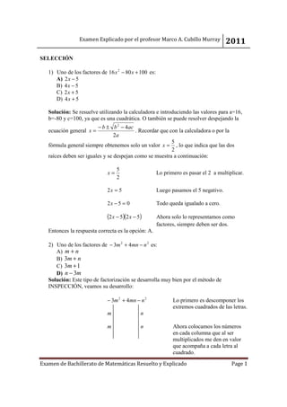Examen Explicado por el profesor Marco A. Cubillo Murray             2011
SELECCIÓN

   1) Uno de los factores de 16 x 2 − 80 x + 100 es:
      A) 2 x − 5
      B) 4 x − 5
      C) 2 x + 5
      D) 4 x + 5

   Solución: Se resuelve utilizando la calculadora e introduciendo las valores para a=16,
   b=-80 y c=100, ya que es una cuadrática. O también se puede resolver despejando la
                         − b ± b 2 − 4ac
   ecuación general x =                   . Recordar que con la calculadora o por la
                                 2a
                                                          5
   fórmula general siempre obtenemos solo un valor x = , lo que indica que las dos
                                                          2
   raíces deben ser iguales y se despejan como se muestra a continuación:

                                  5
                             x=                        Lo primero es pasar el 2 a multiplicar.
                                  2

                             2x = 5                    Luego pasamos el 5 negativo.

                             2x − 5 = 0                Todo queda igualado a cero.

                             (2 x − 5)(2 x − 5)        Ahora solo lo representamos como
                                                       factores, siempre deben ser dos.
   Entonces la respuesta correcta es la opción: A.

   2) Uno de los factores de − 3m 2 + 4mn − n 2 es:
      A) m + n
      B) 3m + n
      C) 3m + 1
      D) n − 3m
   Solución: Este tipo de factorización se desarrolla muy bien por el método de
   INSPECCIÓN, veamos su desarrollo:

                             − 3m 2 + 4mn − n 2               Lo primero es descomponer los
                                                              extremos cuadrados de las letras.
                             m                n

                             m                n               Ahora colocamos los números
                                                              en cada columna que al ser
                                                              multiplicados me den en valor
                                                              que acompaña a cada letra al
                                                              cuadrado.

Examen de Bachillerato de Matemáticas Resuelto y Explicado                              Page 1
 
