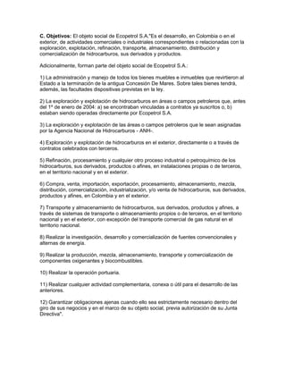 C. Objetivos: El objeto social de Ecopetrol S.A."Es el desarrollo, en Colombia o en el
exterior, de actividades comerciales o industriales correspondientes o relacionadas con la
exploración, explotación, refinación, transporte, almacenamiento, distribución y
comercialización de hidrocarburos, sus derivados y productos.

Adicionalmente, forman parte del objeto social de Ecopetrol S.A.:

1) La administración y manejo de todos los bienes muebles e inmuebles que revirtieron al
Estado a la terminación de la antigua Concesión De Mares. Sobre tales bienes tendrá,
además, las facultades dispositivas previstas en la ley.

2) La exploración y explotación de hidrocarburos en áreas o campos petroleros que, antes
del 1º de enero de 2004: a) se encontraban vinculadas a contratos ya suscritos o, b)
estaban siendo operadas directamente por Ecopetrol S.A.

3) La exploración y explotación de las áreas o campos petroleros que le sean asignadas
por la Agencia Nacional de Hidrocarburos - ANH-.

4) Exploración y explotación de hidrocarburos en el exterior, directamente o a través de
contratos celebrados con terceros.

5) Refinación, procesamiento y cualquier otro proceso industrial o petroquímico de los
hidrocarburos, sus derivados, productos o afines, en instalaciones propias o de terceros,
en el territorio nacional y en el exterior.

6) Compra, venta, importación, exportación, procesamiento, almacenamiento, mezcla,
distribución, comercialización, industrialización, y/o venta de hidrocarburos, sus derivados,
productos y afines, en Colombia y en el exterior.

7) Transporte y almacenamiento de hidrocarburos, sus derivados, productos y afines, a
través de sistemas de transporte o almacenamiento propios o de terceros, en el territorio
nacional y en el exterior, con excepción del transporte comercial de gas natural en el
territorio nacional.

8) Realizar la investigación, desarrollo y comercialización de fuentes convencionales y
alternas de energía.

9) Realizar la producción, mezcla, almacenamiento, transporte y comercialización de
componentes oxigenantes y biocombustibles.

10) Realizar la operación portuaria.

11) Realizar cualquier actividad complementaria, conexa o útil para el desarrollo de las
anteriores.

12) Garantizar obligaciones ajenas cuando ello sea estrictamente necesario dentro del
giro de sus negocios y en el marco de su objeto social, previa autorización de su Junta
Directiva".
 