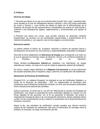 D. Políticas

Horarios de trabajo

1. Personal que labora en lo que se ha denominado jornada "pito a pito", entendida ésta,
como aquella en la que los trabajadores laboran cuarenta y cinco (45) horas semanales
de Lunes a Viernes y, cuyo horario de trabajo es fijado por la Administración de la
Empresa, de acuerdo con los requerimientos y necesidades que operan en cada Distrito y
conforme a las disposiciones legales, reglamentarias y convencionales que regulan la
materia.

2. Personal que labora por turnos, cuya jornada ordinaria se desarrolla mediante
programación, de acuerdo con las necesidades operacionales y requerimientos de la
industria del petróleo y, con sujeción a las normas legales y convencionales.

Estructura salarial

La política salarial al interior de Ecopetrol, responde a criterios de equidad interna y
transparencia, de acuerdo con las funciones y responsabilidades asignadas al trabajador.

Para ello se tiene establecida una Estructura de Cargos que corresponde a la matriz en
la que se agrupan los diversos cargos de dirección, técnico y de confianza existentes en
la         Empresa,          de        acuerdo         con         su         valoración.

Existe también una Estructura Salarial que establece una delimitación de rangos
salariales por niveles, con base en la cual se realiza la asignación salarial del trabajador.

Así mismo, existen cargos definidos en el Régimen Convencional, en el que determinan
las escalas salariales para el respectivo cargo, conforme a la clasificación allí establecida.

Declaración de Practicas de Certificación

Ecopetrol S.A., en adelante Ecopetrol, ha adoptado el uso de Certificados Digitales y a
través de la Dirección de Informática - DCI, ha implementado la tecnología para
constituirse como Entidad de Certificación Cerrada, con el fin que funcionarios autorizados
firmen transacciones electrónicas sensibles.

Sobre el particular, se anota que la Ley 527 de 1999 faculta la creación de Entidades de
Certificación, que tengan la capacidad de emitir certificados digitales en relación con las
firmas digitales de las personas, con el fin de garantizar la identidad del emisor e
integridad del mensaje de datos o de una transacción electrónica. Dichas entidades deben
cumplir con los requerimientos de ley y obtener la autorización de la Superintendencia de
Industria y Comercio.

Según la ley, son entidades de certificación cerrada aquellas que ofrecen servicios
propios de las entidades de certificación sólo para el intercambio de mensajes entre la
entidad y el suscriptor, sin exigir remuneración por ello.
 