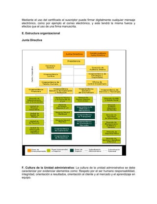 Mediante el uso del certificado el suscriptor puede firmar digitalmente cualquier mensaje
electrónico, como por ejemplo el correo electrónico, y este tendrá la misma fuerza y
efectos que el uso de una firma manuscrita.

E. Estructura organizacional

Junta Directiva




F. Cultura de la Unidad administrativa: La cultura de la unidad administrativa se debe
caracterizar por evidenciar elementos como: Respeto por el ser humano responsabilidad,
integridad, orientación a resultados, orientación al cliente y al mercado y el aprendizaje en
equipo.
 