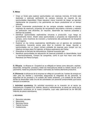 E. Metas

   Crear un fondo para explorar oportunidades con reservas menores. El fondo está
    destinado a estimular perforación de campos menores (la mayoría de las
    oportunidades disponibles). Éstas requieren menor inversión de riesgo, se ejecutan
    rápidamente los proyectos y los yacimientos se hacen productores en un tiempo
    reducido.
   Buscar incrementar productividad de los campos actuales mediante el manejo
    mejorado de reservorio, proyectos de recuperación secundaria o terciaria y métodos
    de perforación más eficientes. En resumen, desarrollar las reservas probables y
    delinear las posibles.
   Identificar oportunidades exploratorias cercanas a producción, cuyo riesgo es
    generalmente menor. Añadir estas oportunidades a proyectos de mejoramiento de
    campos, como incentivos de inversión y manteniendo alta participación de Ecopetrol
    en el negocio.
   Explorar en los nichos exploratorios identificados con el ejercicio de corredores
    exploratorios, buscando socios para diluir la inversión de riesgo. Apuntar a
    oportunidades con un mayor número probable de reservas para cumplir con los
    objetivos de largo plazo Por ejemplo, el bloque exploratorio del Caribe.
   Diversificar el mercado de hidrocarburos. Explorar buscando gas.
   Identificar oportunidades de adquisición de reservas probadas no desarrolladas, local
    o internacionalmente. Compra de compañías, como lo que hizo hace unos años
    Petrobras con Pérez-Compac.



G. Eficacia: la eficacia en Ecopetrol se ve reflejada en tareas como descubrir, explotar,
desarrollar, transportar, procesar y tratar los hidrocarburos desde su estado natural, en el
yacimiento, hasta los productos finales o derivados de manera altamente productiva.

H. Eficiencia: la eficiencia de la empresa se refleja en convertir las fuentes de energía en
valor para los clientes y accionistas asegurando la integridad de las personas, la
seguridad de los procesos y el cuidado del medio ambiente, y el cuidado de las áreas
donde se desarrollan cada una de las actividades con personal comprometido que busca
siempre la excelencia.

I. Actividad económica: Su actividad económica es la inversión en el sector de
hidrocarburos. Ecopetrol S.A. ostenta, directa e indirectamente, el ciento por ciento de la
participación accionaria en la nueva compañía, cuyo valor patrimonial es de 694.300
millones de pesos colombianos.

J. RECURSOS:

   Recursos naturales
   Maquinaria
   Recursos físicos
   Talento humano
   Instalaciones.
 