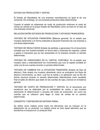 ESTADO DE PRODUCCIÓN Y VENTAS:

El Estado de Resultados de una empresa manufacturera es igual al de una
comercial. Sin embargo, en una empresa productora debe determinarse,

Cuando el estado es solamente de costo de producción entonces el costo de
ventas se calcula en el propio Estado de Resultados como se hace en el caso de
una empresa comercial.

RELACION ENTRE ESTADOS DE PRODUCCION Y ESTADOS FINANCIEROS:

*ESTADO DE SITUACION FINANCIERA (Balance general): Es el estado que
muestra claramente y en forma ordenada la situación financiera de una empresa a
una fecha determinada.

*ESTADO DE RESULTADOS (Estado de pérdidas y ganancias): Es el documento
contable que nos muestra también en forma clara y ordenada los ingresos, costos
y gastos e impuestos que se han presentado en la empresa durante un periodo
determinado.

*ESTADO DE VARIACIONES EN EL CAPITAL CONTABLE: Es el estado que
muestra clara y ordenadamente los movimientos que tuvo el capital contable en
cada una de sus cuentas durante un periodo determinado.

*ESTADO DE CAMBIOS EN LA SITUACION FINANCIERA (Estado de flujo de
efectivo): Este estado nos muestra claramente cómo se produjeron los flujos de
efectivo (movimiento), es decir, cual fue la fuente y la aplicación que se les dio
dichos recursos durante un periodo determinado obteniéndose como resultado
final el saldo de efectivo que están en las cuentas de caja y bancos en el balance
general

*ESTADO DE COSTO DE PRODUCCION Y VENTAS: Es el documento por
excelencia que es elaborado por la contabilidad de costos y que muestra
claramente la determinación o proceso del costo de producción, así como las
cuentas que se utilizaron para llegar al costo de ventas de un periodo
determinado.

CONCEPTO Y DEFINICIÓN DE MATERIA PRIMA.

Se define como materia prima todos los elementos que se incluyen en la
elaboración de un producto. La materia prima es todo aquel elemento que se
transforma e incorpora en un producto final.
 