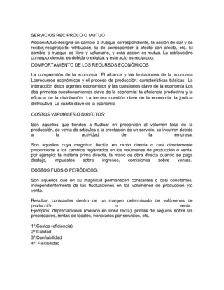 SERVICIOS RECIPROCO O MUTUO
AcciónMutuo designa un cambio o trueque correspondiente, la acción de dar y de
recibir; reciproco la retribución, la de corresponder a afecto con afecto, etc. El
cambio o trueque es libre y voluntario, y esta acción es mutua. La retribucióno
correspondencia, es debida o exigida, y este acto es recíproco.
COMPORTAMIENTO DE LOS RECURSOS ECONÓMICOS

La comprensión de la economía El alcance y las limitaciones de la economía
Losrecursos económicos y el proceso de producción: características básicas La
interacción delos agentes económicos y las cuestiones clave de la economía Los
dos primeros cuestionamientos clave de la economía: la eficiencia productiva y la
eficacia de la distribución La tercera cuestión clave de la economía: la justicia
distributiva La cuarta clave de la economía

COSTOS VARIABLES O DIRECTOS:

Son aquellos que tienden a fluctuar en proporción al volumen total de la
producción, de venta de artículos o la prestación de un servicio, se incurren debido
a           la           actividad             de            la            empresa.

Son aquellos cuya magnitud fluctúa en razón directa o casi directamente
proporcional a los cambios registrados en los volúmenes de producción o venta,
por ejemplo: la materia prima directa, la mano de obra directa cuando se paga
destajo,   impuestos     sobre     ingresos,    comisiones    sobre    ventas.

COSTOS FIJOS O PERIÓDICOS:

Son aquellos que en su magnitud permanecen constantes o casi constantes,
independientemente de las fluctuaciones en los volúmenes de producción y/o
venta.

Resultan constantes dentro de un margen determinado de volúmenes de
producción                                 o                          venta.
Ejemplos: depreciaciones (método en línea recta), primas de seguros sobre las
propiedades, rentas de locales, honorarios por servicios, etc.

1º.Costos (eficiencia)
2º.Calidad
3º.Confiabilidad
4º. Flexibilidad
 
