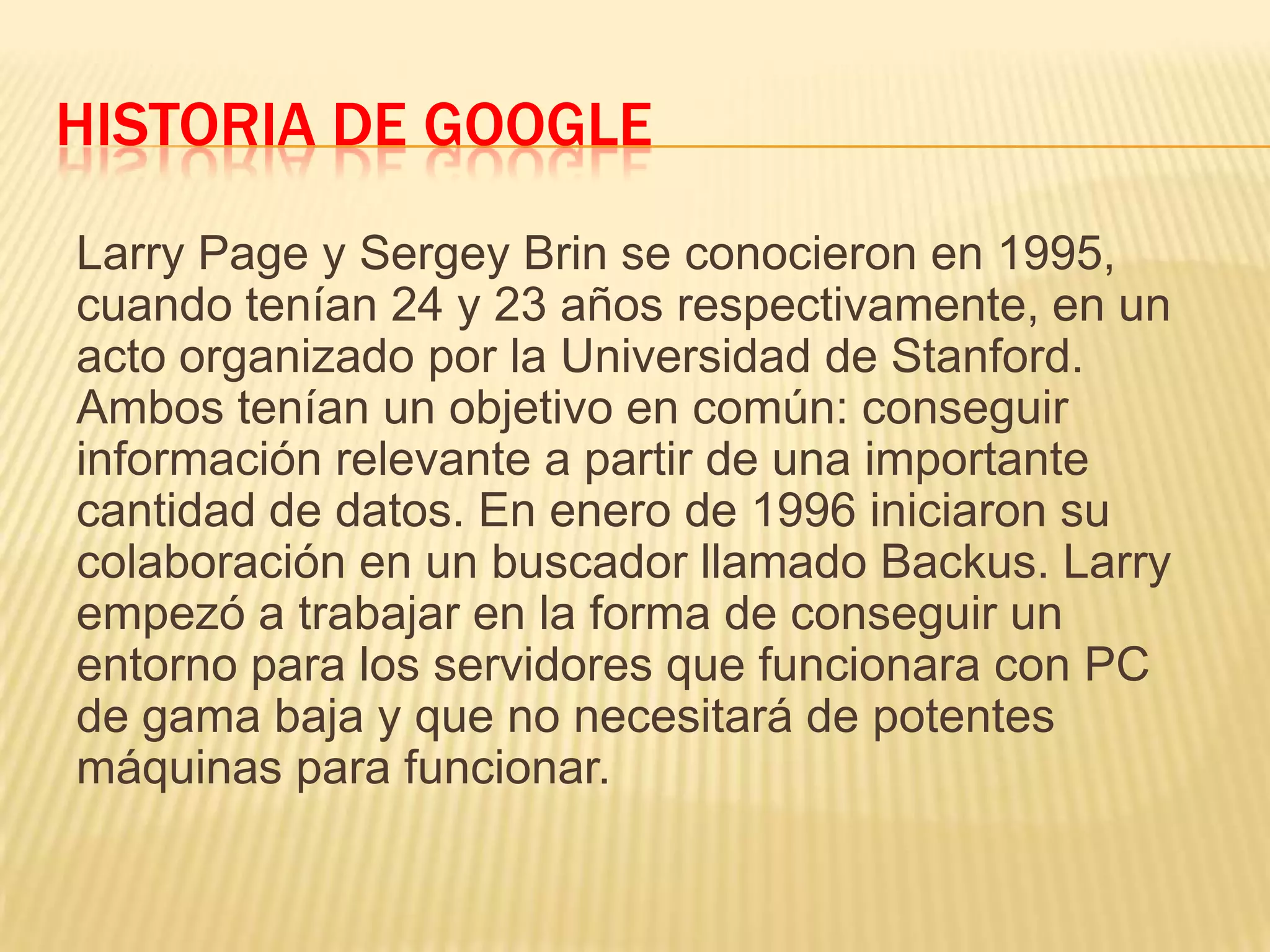 HISTORIA DE GOOGLE
Larry Page y Sergey Brin se conocieron en 1995,
cuando tenían 24 y 23 años respectivamente, en un
acto organizado por la Universidad de Stanford.
Ambos tenían un objetivo en común: conseguir
información relevante a partir de una importante
cantidad de datos. En enero de 1996 iniciaron su
colaboración en un buscador llamado Backus. Larry
empezó a trabajar en la forma de conseguir un
entorno para los servidores que funcionara con PC
de gama baja y que no necesitará de potentes
máquinas para funcionar.
 