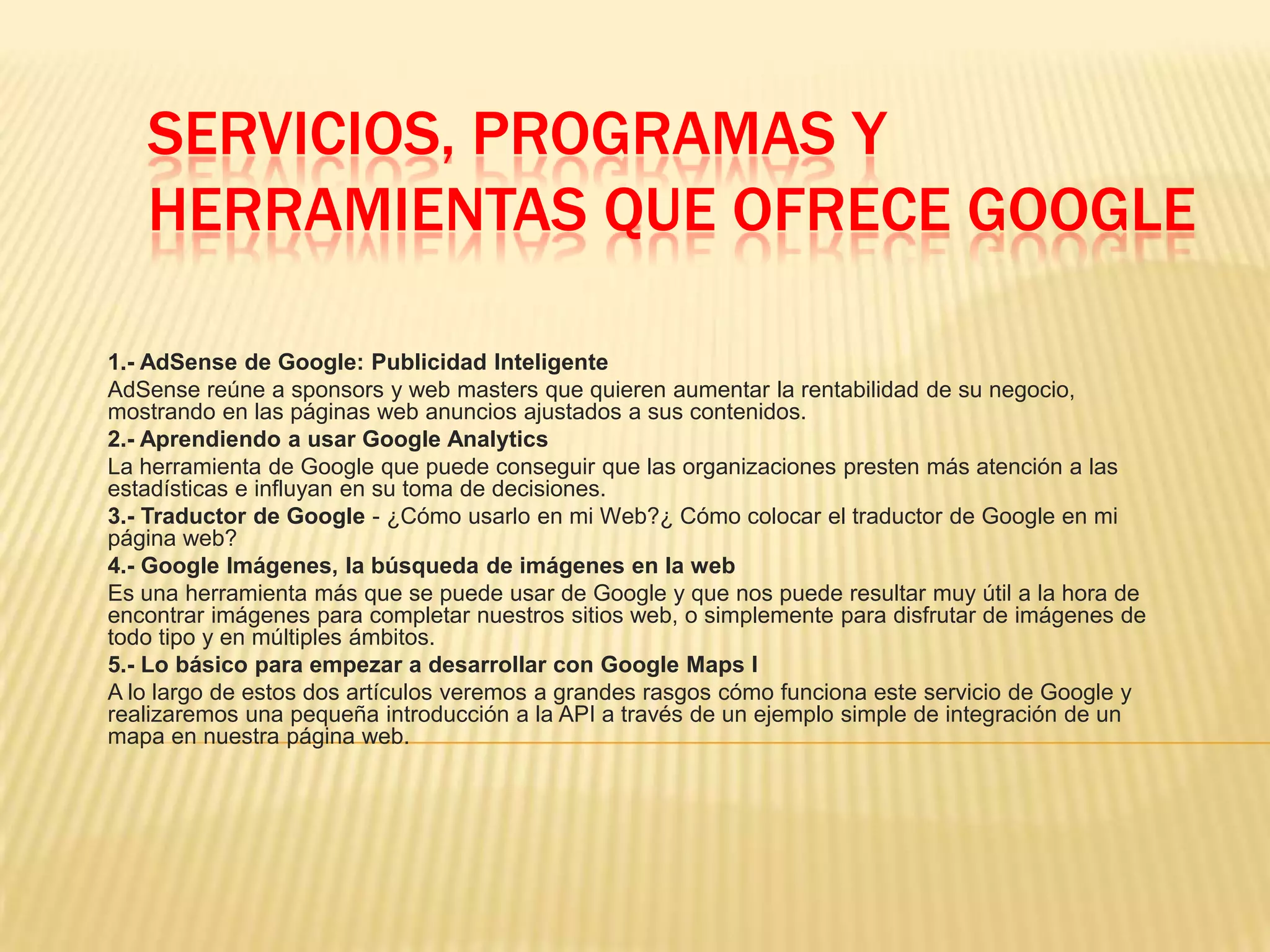 SERVICIOS, PROGRAMAS Y
HERRAMIENTAS QUE OFRECE GOOGLE
1.- AdSense de Google: Publicidad Inteligente
AdSense reúne a sponsors y web masters que quieren aumentar la rentabilidad de su negocio,
mostrando en las páginas web anuncios ajustados a sus contenidos.
2.- Aprendiendo a usar Google Analytics
La herramienta de Google que puede conseguir que las organizaciones presten más atención a las
estadísticas e influyan en su toma de decisiones.
3.- Traductor de Google - ¿Cómo usarlo en mi Web?¿ Cómo colocar el traductor de Google en mi
página web?
4.- Google Imágenes, la búsqueda de imágenes en la web
Es una herramienta más que se puede usar de Google y que nos puede resultar muy útil a la hora de
encontrar imágenes para completar nuestros sitios web, o simplemente para disfrutar de imágenes de
todo tipo y en múltiples ámbitos.
5.- Lo básico para empezar a desarrollar con Google Maps I
A lo largo de estos dos artículos veremos a grandes rasgos cómo funciona este servicio de Google y
realizaremos una pequeña introducción a la API a través de un ejemplo simple de integración de un
mapa en nuestra página web.
 
