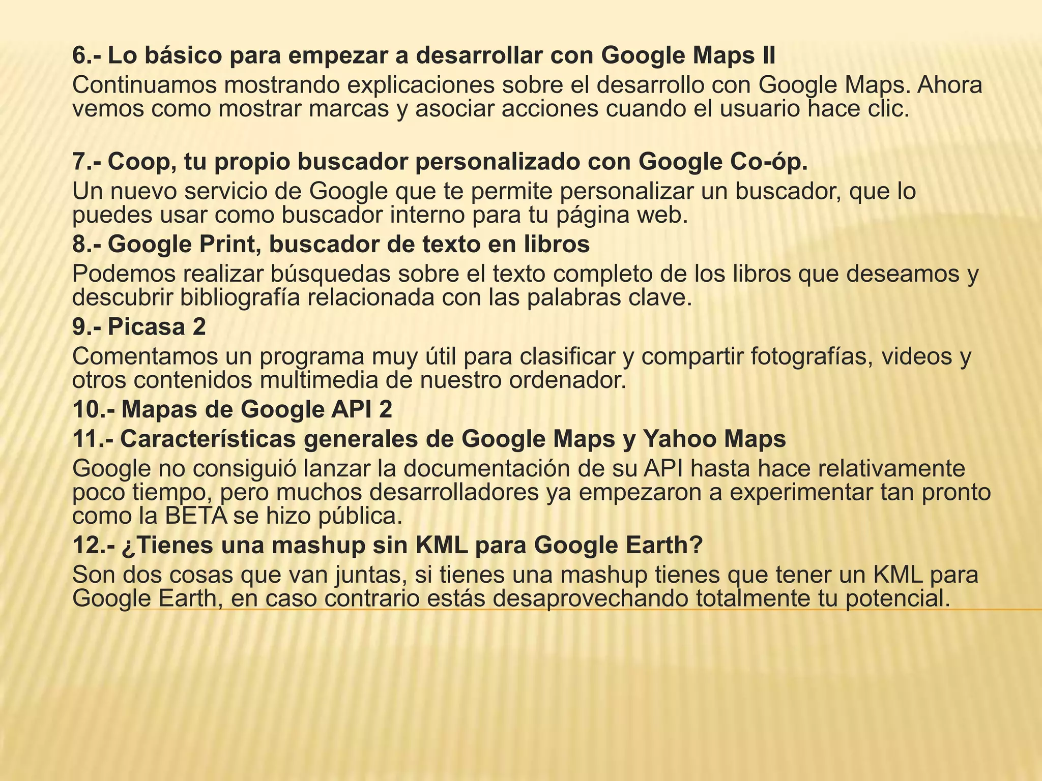 6.- Lo básico para empezar a desarrollar con Google Maps II
Continuamos mostrando explicaciones sobre el desarrollo con Google Maps. Ahora
vemos como mostrar marcas y asociar acciones cuando el usuario hace clic.
7.- Coop, tu propio buscador personalizado con Google Co-óp.
Un nuevo servicio de Google que te permite personalizar un buscador, que lo
puedes usar como buscador interno para tu página web.
8.- Google Print, buscador de texto en libros
Podemos realizar búsquedas sobre el texto completo de los libros que deseamos y
descubrir bibliografía relacionada con las palabras clave.
9.- Picasa 2
Comentamos un programa muy útil para clasificar y compartir fotografías, videos y
otros contenidos multimedia de nuestro ordenador.
10.- Mapas de Google API 2
11.- Características generales de Google Maps y Yahoo Maps
Google no consiguió lanzar la documentación de su API hasta hace relativamente
poco tiempo, pero muchos desarrolladores ya empezaron a experimentar tan pronto
como la BETA se hizo pública.
12.- ¿Tienes una mashup sin KML para Google Earth?
Son dos cosas que van juntas, si tienes una mashup tienes que tener un KML para
Google Earth, en caso contrario estás desaprovechando totalmente tu potencial.
 