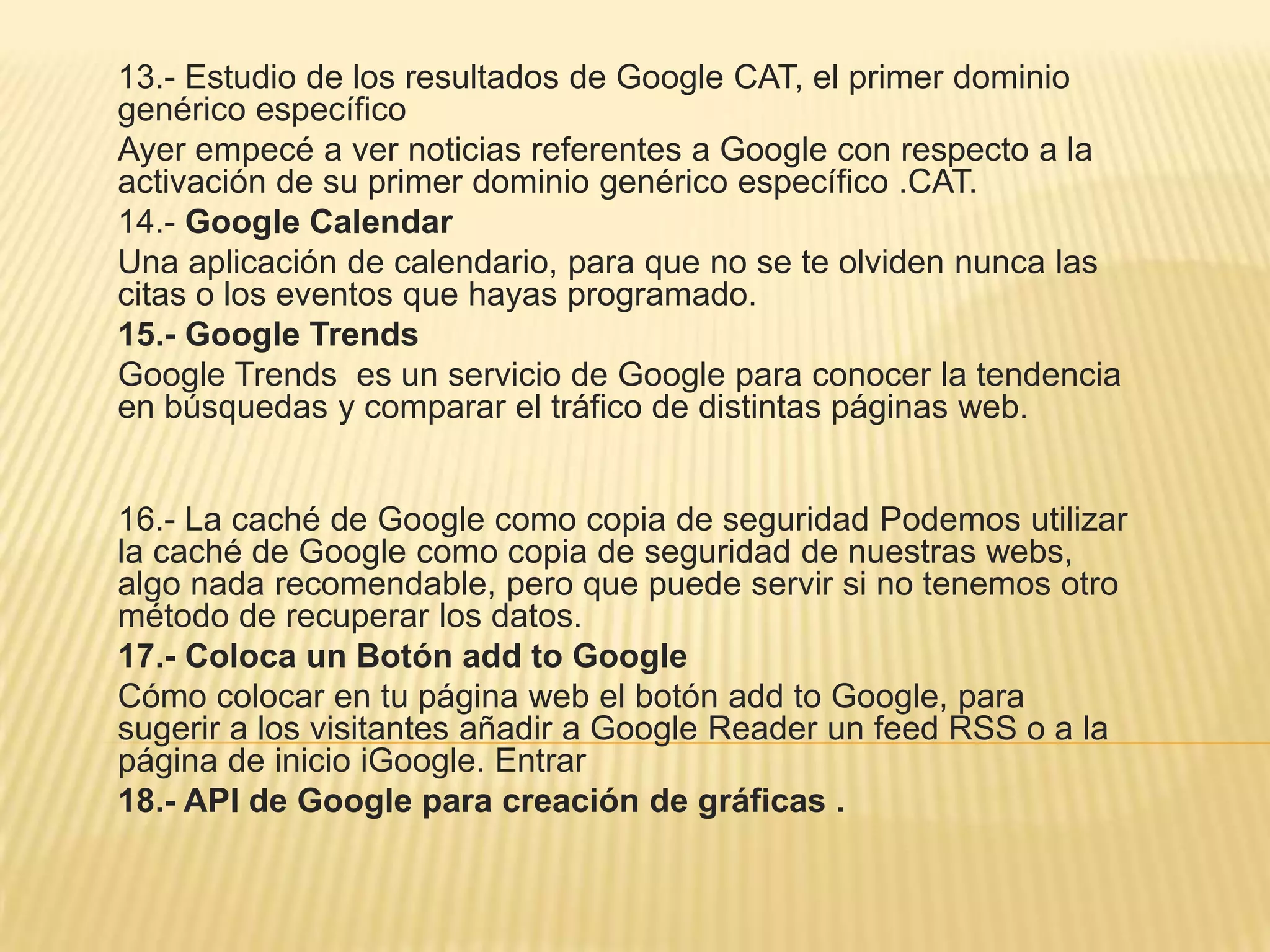 13.- Estudio de los resultados de Google CAT, el primer dominio
genérico específico
Ayer empecé a ver noticias referentes a Google con respecto a la
activación de su primer dominio genérico específico .CAT.
14.- Google Calendar
Una aplicación de calendario, para que no se te olviden nunca las
citas o los eventos que hayas programado.
15.- Google Trends
Google Trends es un servicio de Google para conocer la tendencia
en búsquedas y comparar el tráfico de distintas páginas web.
16.- La caché de Google como copia de seguridad Podemos utilizar
la caché de Google como copia de seguridad de nuestras webs,
algo nada recomendable, pero que puede servir si no tenemos otro
método de recuperar los datos.
17.- Coloca un Botón add to Google
Cómo colocar en tu página web el botón add to Google, para
sugerir a los visitantes añadir a Google Reader un feed RSS o a la
página de inicio iGoogle. Entrar
18.- API de Google para creación de gráficas .
 
