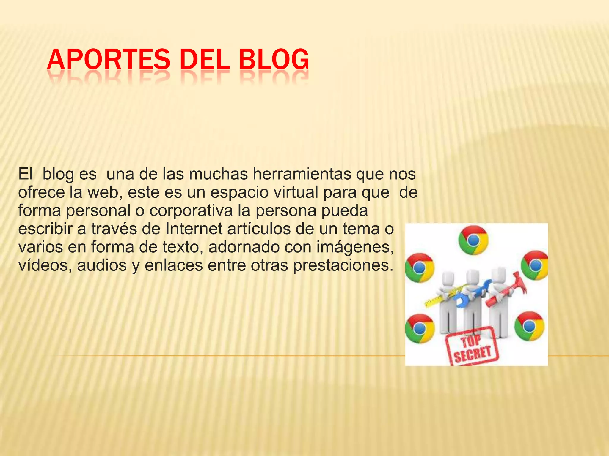 APORTES DEL BLOG
El blog es una de las muchas herramientas que nos
ofrece la web, este es un espacio virtual para que de
forma personal o corporativa la persona pueda
escribir a través de Internet artículos de un tema o
varios en forma de texto, adornado con imágenes,
vídeos, audios y enlaces entre otras prestaciones.
 