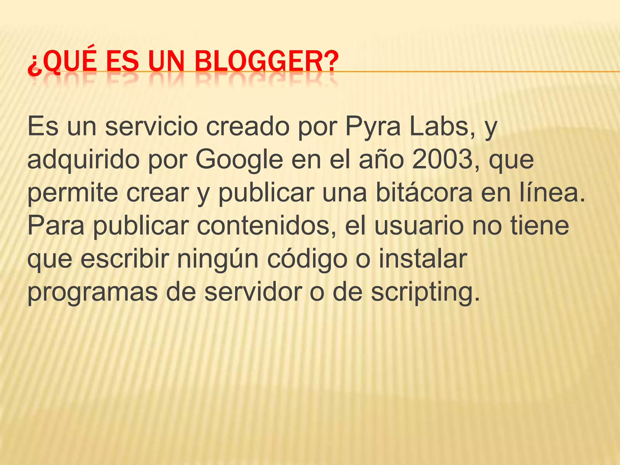 ¿QUÉ ES UN BLOGGER?
Es un servicio creado por Pyra Labs, y
adquirido por Google en el año 2003, que
permite crear y publicar una bitácora en línea.
Para publicar contenidos, el usuario no tiene
que escribir ningún código o instalar
programas de servidor o de scripting.
 