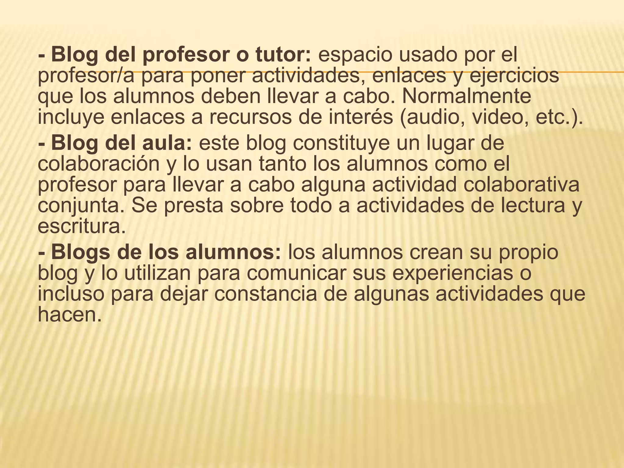 - Blog del profesor o tutor: espacio usado por el
profesor/a para poner actividades, enlaces y ejercicios
que los alumnos deben llevar a cabo. Normalmente
incluye enlaces a recursos de interés (audio, video, etc.).
- Blog del aula: este blog constituye un lugar de
colaboración y lo usan tanto los alumnos como el
profesor para llevar a cabo alguna actividad colaborativa
conjunta. Se presta sobre todo a actividades de lectura y
escritura.
- Blogs de los alumnos: los alumnos crean su propio
blog y lo utilizan para comunicar sus experiencias o
incluso para dejar constancia de algunas actividades que
hacen.
 